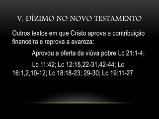 V. DÍZIMO NO NOVO TESTAMENTO
Outros textos em que Cristo aprova a contribuição
financeira e reprova a avareza:
Aprovou a oferta da viúva pobre Lc 21:1-4;
Lc 11:42; Lc 12:15,22-31,42-44; Lc
16:1,2,10-12; Lc 18:18-23; 29-30; Lc 19:11-27
 