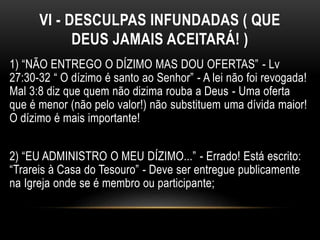 VI - DESCULPAS INFUNDADAS ( QUE
DEUS JAMAIS ACEITARÁ! )
1) “NÃO ENTREGO O DÍZIMO MAS DOU OFERTAS” - Lv
27:30-32 “ O dízimo é santo ao Senhor” - A lei não foi revogada!
Mal 3:8 diz que quem não dizima rouba a Deus - Uma oferta
que é menor (não pelo valor!) não substituem uma dívida maior!
O dízimo é mais importante!
2) “EU ADMINISTRO O MEU DÍZIMO...” - Errado! Está escrito:
“Trareis à Casa do Tesouro” - Deve ser entregue publicamente
na Igreja onde se é membro ou participante;
 