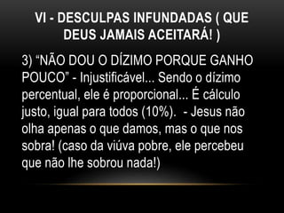 VI - DESCULPAS INFUNDADAS ( QUE
DEUS JAMAIS ACEITARÁ! )
3) “NÃO DOU O DÍZIMO PORQUE GANHO
POUCO” - Injustificável... Sendo o dízimo
percentual, ele é proporcional... É cálculo
justo, igual para todos (10%). - Jesus não
olha apenas o que damos, mas o que nos
sobra! (caso da viúva pobre, ele percebeu
que não lhe sobrou nada!)
 