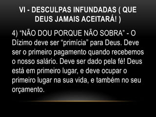 VI - DESCULPAS INFUNDADAS ( QUE
DEUS JAMAIS ACEITARÁ! )
4) “NÃO DOU PORQUE NÃO SOBRA” - O
Dízimo deve ser “primícia” para Deus. Deve
ser o primeiro pagamento quando recebemos
o nosso salário. Deve ser dado pela fé! Deus
está em primeiro lugar, e deve ocupar o
primeiro lugar na sua vida, e também no seu
orçamento.
 