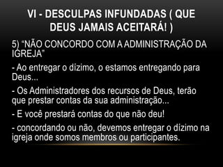 VI - DESCULPAS INFUNDADAS ( QUE
DEUS JAMAIS ACEITARÁ! )
5) “NÃO CONCORDO COM A ADMINISTRAÇÃO DA
IGREJA”
- Ao entregar o dízimo, o estamos entregando para
Deus...
- Os Administradores dos recursos de Deus, terão
que prestar contas da sua administração...
- E você prestará contas do que não deu!
- concordando ou não, devemos entregar o dízimo na
igreja onde somos membros ou participantes.
 