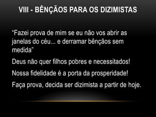 VIII - BÊNÇÃOS PARA OS DIZIMISTAS
“Fazei prova de mim se eu não vos abrir as
janelas do céu... e derramar bênçãos sem
medida”
Deus não quer filhos pobres e necessitados!
Nossa fidelidade é a porta da prosperidade!
Faça prova, decida ser dizimista a partir de hoje.
 