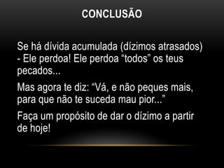 CONCLUSÃO
Se há dívida acumulada (dízimos atrasados)
- Ele perdoa! Ele perdoa “todos” os teus
pecados...
Mas agora te diz: “Vá, e não peques mais,
para que não te suceda mau pior...”
Faça um propósito de dar o dízimo a partir
de hoje!
 
