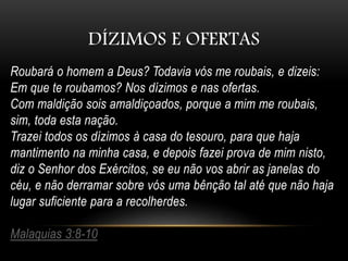 DÍZIMOS E OFERTAS
Roubará o homem a Deus? Todavia vós me roubais, e dizeis:
Em que te roubamos? Nos dízimos e nas ofertas.
Com maldição sois amaldiçoados, porque a mim me roubais,
sim, toda esta nação.
Trazei todos os dízimos à casa do tesouro, para que haja
mantimento na minha casa, e depois fazei prova de mim nisto,
diz o Senhor dos Exércitos, se eu não vos abrir as janelas do
céu, e não derramar sobre vós uma bênção tal até que não haja
lugar suficiente para a recolherdes.
Malaquias 3:8-10
 