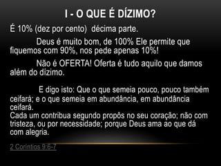 I - O QUE É DÍZIMO?
É 10% (dez por cento) décima parte.
Deus é muito bom, de 100% Ele permite que
fiquemos com 90%, nos pede apenas 10%!
Não é OFERTA! Oferta é tudo aquilo que damos
além do dízimo.
E digo isto: Que o que semeia pouco, pouco também
ceifará; e o que semeia em abundância, em abundância
ceifará.
Cada um contribua segundo propôs no seu coração; não com
tristeza, ou por necessidade; porque Deus ama ao que dá
com alegria.
2 Coríntios 9:6-7
 