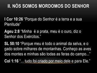 II. NÓS SOMOS MORDOMOS DO SENHOR
I Cor 10:26 “Porque do Senhor é a terra e a sua
Plenitude”
Ageu 2:8 “Minha é a prata, meu é o ouro, diz o
Senhor dos Exércitos.”
SL 50:10 “Porque meu é todo o animal da selva, e o
gado sobre milhares de montanhas. Conheço as aves
dos montes e minhas são todas as feras do campo...”
Col 1:16 “... tudo foi criado por meio dele e para Ele.”
 