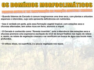 • Quando falamos de Cerrado é comum imaginarmos uma área seca, com plantas e arbustos
esparsos e retorcidos, cujo solo apresenta deficiências em nutrientes.
• Isso é verdade em parte, pois essa formação vegetal tropical, com estações seca e
chuvosa alternadas, tem solos ricos em ferro, alumínio e níquel.
• O Cerrado é conhecido como “floresta invertida”, pois a alternância das estações seca e
chuvosa promove uma expressiva oscilação do nível do lençol freático nos topos do relevo
e, assim, as raízes da vegetação crescem e se ramificam em busca de água nos locais mais
profundos.
• O reflexo disso, na superfície, é a pouca vegetação nos topos.
 