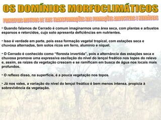 • Quando falamos de Cerrado é comum imaginarmos uma área seca, com plantas e arbustos
esparsos e retorcidos, cujo solo apresenta deficiências em nutrientes.
• Isso é verdade em parte, pois essa formação vegetal tropical, com estações seca e
chuvosa alternadas, tem solos ricos em ferro, alumínio e níquel.
• O Cerrado é conhecido como “floresta invertida”, pois a alternância das estações seca e
chuvosa promove uma expressiva oscilação do nível do lençol freático nos topos do relevo
e, assim, as raízes da vegetação crescem e se ramificam em busca de água nos locais mais
profundos.
• O reflexo disso, na superfície, é a pouca vegetação nos topos.
• Já nos vales, a variação do nível do lençol freático é bem menos intensa, propícia à
sobrevivência da vegetação.
 