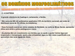 • 2. A CAATINGA
•A grande referência da Caatinga é, certamente, o Sertão.
• São cerca de 800 mil quilômetros quadrados (10% do território nacional), por onde se
distribuem cerca de 18 milhões de brasileiros.
• Essa formação ocorre em vários estados do Nordeste, no norte de Minas Gerais, apresenta
clima semi-árido e solos pedregosos e rasos.
• As plantas têm um revestimento nos tecidos que as ajuda a perder menos água por
evaporação e transpiração: assim, elas armazenam água ou têm raízes superficiais e se
aproveitam das raras águas de chuva.
 