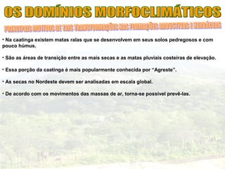 • Na caatinga existem matas ralas que se desenvolvem em seus solos pedregosos e com
pouco húmus.
• São as áreas de transição entre as mais secas e as matas pluviais costeiras de elevação.
• Essa porção da caatinga é mais popularmente conhecida por “Agreste”.
• As secas no Nordeste devem ser analisadas em escala global.
• De acordo com os movimentos das massas de ar, torna-se possível prevê-las.
 