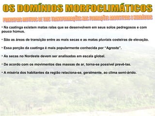 • Na caatinga existem matas ralas que se desenvolvem em seus solos pedregosos e com
pouco húmus.
• São as áreas de transição entre as mais secas e as matas pluviais costeiras de elevação.
• Essa porção da caatinga é mais popularmente conhecida por “Agreste”.
• As secas no Nordeste devem ser analisadas em escala global.
• De acordo com os movimentos das massas de ar, torna-se possível prevê-las.
• A miséria dos habitantes da região relaciona-se, geralmente, ao clima semi-árido.
 