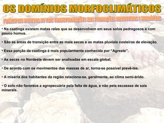 • Na caatinga existem matas ralas que se desenvolvem em seus solos pedregosos e com
pouco húmus.
• São as áreas de transição entre as mais secas e as matas pluviais costeiras de elevação.
• Essa porção da caatinga é mais popularmente conhecida por “Agreste”.
• As secas no Nordeste devem ser analisadas em escala global.
• De acordo com os movimentos das massas de ar, torna-se possível prevê-las.
• A miséria dos habitantes da região relaciona-se, geralmente, ao clima semi-árido.
• O solo não favorece a agropecuária pela falta de água, e não pela escassez de sais
minerais.
 