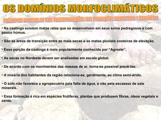 • Na caatinga existem matas ralas que se desenvolvem em seus solos pedregosos e com
pouco húmus.
• São as áreas de transição entre as mais secas e as matas pluviais costeiras de elevação.
• Essa porção da caatinga é mais popularmente conhecida por “Agreste”.
• As secas no Nordeste devem ser analisadas em escala global.
• De acordo com os movimentos das massas de ar, torna-se possível prevê-las.
• A miséria dos habitantes da região relaciona-se, geralmente, ao clima semi-árido.
• O solo não favorece a agropecuária pela falta de água, e não pela escassez de sais
minerais.
• Essa formação é rica em espécies frutíferas, plantas que produzem fibras, óleos vegetais e
ceras.
 