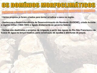 • Vários projetos já foram criados para tentar erradicar a seca na região.
• Destaca-se a Superintendência de Desenvolvimento do Nordeste (SUDENE), criada durante
o regime militar (1964-1985) e ligada diretamente ao governo federal.
• Verbas são destinadas a projetos de irrigação a partir das águas do Rio São Francisco e da
busca de água no lençol freático, para construção de açudes e aberturas de poços.
 