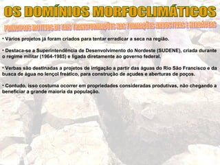 • Vários projetos já foram criados para tentar erradicar a seca na região.
• Destaca-se a Superintendência de Desenvolvimento do Nordeste (SUDENE), criada durante
o regime militar (1964-1985) e ligada diretamente ao governo federal.
• Verbas são destinadas a projetos de irrigação a partir das águas do Rio São Francisco e da
busca de água no lençol freático, para construção de açudes e aberturas de poços.
• Contudo, isso costuma ocorrer em propriedades consideradas produtivas, não chegando a
beneficiar a grande maioria da população.
 