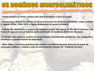 • Vários projetos já foram criados para tentar erradicar a seca na região.
• Destaca-se a Superintendência de Desenvolvimento do Nordeste (SUDENE), criada durante
o regime militar (1964-1985) e ligada diretamente ao governo federal.
• Verbas são destinadas a projetos de irrigação a partir das águas do Rio São Francisco e da
busca de água no lençol freático, para construção de açudes e aberturas de poços.
• Contudo, isso costuma ocorrer em propriedades consideradas produtivas, não chegando a
beneficiar a grande maioria da população.
• Além disso, a contínua promessa de resolver o problema da seca alimenta as bases de
propostas políticas, criando o que se convencionou chamar de “indústria da seca”.
 