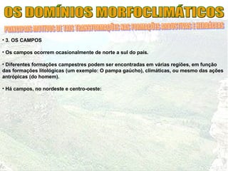 • 3. OS CAMPOS
• Os campos ocorrem ocasionalmente de norte a sul do país.
• Diferentes formações campestres podem ser encontradas em várias regiões, em função
das formações litológicas (um exemplo: O pampa gaúcho), climáticas, ou mesmo das ações
antrópicas (do homem).
• Há campos, no nordeste e centro-oeste:
 