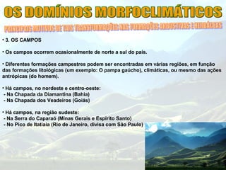 • 3. OS CAMPOS
• Os campos ocorrem ocasionalmente de norte a sul do país.
• Diferentes formações campestres podem ser encontradas em várias regiões, em função
das formações litológicas (um exemplo: O pampa gaúcho), climáticas, ou mesmo das ações
antrópicas (do homem).
• Há campos, no nordeste e centro-oeste:
- Na Chapada da Diamantina (Bahia)
- Na Chapada dos Veadeiros (Goiás)
• Há campos, na região sudeste:
- Na Serra do Caparaó (Minas Gerais e Espírito Santo)
- No Pico de Itatiaia (Rio de Janeiro, divisa com São Paulo)
 