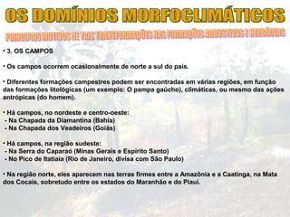 • 3. OS CAMPOS
• Os campos ocorrem ocasionalmente de norte a sul do país.
• Diferentes formações campestres podem ser encontradas em várias regiões, em função
das formações litológicas (um exemplo: O pampa gaúcho), climáticas, ou mesmo das ações
antrópicas (do homem).
• Há campos, no nordeste e centro-oeste:
- Na Chapada da Diamantina (Bahia)
- Na Chapada dos Veadeiros (Goiás)
• Há campos, na região sudeste:
- Na Serra do Caparaó (Minas Gerais e Espírito Santo)
- No Pico de Itatiaia (Rio de Janeiro, divisa com São Paulo)
• Na região norte, eles aparecem nas terras firmes entre a Amazônia e a Caatinga, na Mata
dos Cocais, sobretudo entre os estados do Maranhão e do Piauí.
 