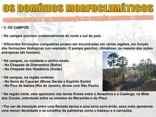 • 3. OS CAMPOS
• Os campos ocorrem ocasionalmente de norte a sul do país.
• Diferentes formações campestres podem ser encontradas em várias regiões, em função
das formações litológicas (um exemplo: O pampa gaúcho), climáticas, ou mesmo das ações
antrópicas (do homem).
• Há campos, no nordeste e centro-oeste:
- Na Chapada da Diamantina (Bahia)
- Na Chapada dos Veadeiros (Goiás)
• Há campos, na região sudeste:
- Na Serra do Caparaó (Minas Gerais e Espírito Santo)
- No Pico de Itatiaia (Rio de Janeiro, divisa com São Paulo)
• Na região norte, eles aparecem nas terras firmes entre a Amazônia e a Caatinga, na Mata
dos Cocais, sobretudo entre os estados do Maranhão e do Piauí.
• Por ser de transição entre uma floresta densa e uma zona semi-árida, essa mata apresenta
uma menor densidade e se constitui de palmeiras como o babaçu e a carnaúba.
 