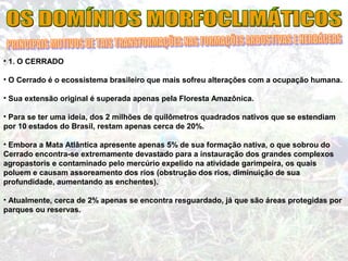• 1. O CERRADO
• O Cerrado é o ecossistema brasileiro que mais sofreu alterações com a ocupação humana.
• Sua extensão original é superada apenas pela Floresta Amazônica.
• Para se ter uma ideia, dos 2 milhões de quilômetros quadrados nativos que se estendiam
por 10 estados do Brasil, restam apenas cerca de 20%.
• Embora a Mata Atlântica apresente apenas 5% de sua formação nativa, o que sobrou do
Cerrado encontra-se extremamente devastado para a instauração dos grandes complexos
agropastoris e contaminado pelo mercúrio expelido na atividade garimpeira, os quais
poluem e causam assoreamento dos rios (obstrução dos rios, diminuição de sua
profundidade, aumentando as enchentes).
• Atualmente, cerca de 2% apenas se encontra resguardado, já que são áreas protegidas por
parques ou reservas.
 