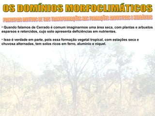 • Quando falamos de Cerrado é comum imaginarmos uma área seca, com plantas e arbustos
esparsos e retorcidos, cujo solo apresenta deficiências em nutrientes.
• Isso é verdade em parte, pois essa formação vegetal tropical, com estações seca e
chuvosa alternadas, tem solos ricos em ferro, alumínio e níquel.
 