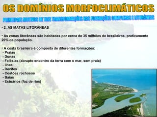• 2. AS MATAS LITORÂNEAS
• As zonas litorâneas são habitadas por cerca de 35 milhões de brasileiros, praticamente
20% da população.
• A costa brasileira é composta de diferentes formações:
- Praias
- Dunas
- Falésias (abrupto encontro da terra com o mar, sem praia)
- Ilhas
- Recifes
- Costões rochosos
- Baías
- Estuários (foz de rios)
 