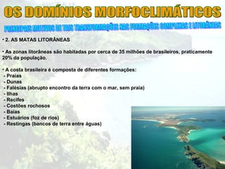 • 2. AS MATAS LITORÂNEAS
• As zonas litorâneas são habitadas por cerca de 35 milhões de brasileiros, praticamente
20% da população.
• A costa brasileira é composta de diferentes formações:
- Praias
- Dunas
- Falésias (abrupto encontro da terra com o mar, sem praia)
- Ilhas
- Recifes
- Costões rochosos
- Baías
- Estuários (foz de rios)
- Restingas (bancos de terra entre águas)
 