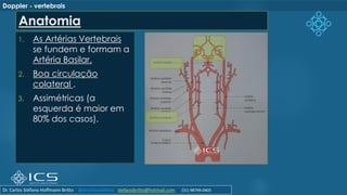 1. As Artérias Vertebrais
se fundem e formam a
Artéria Basilar.
2. Boa circulação
colateral .
3. Assimétricas (a
esquerda é maior em
80% dos casos).
Doppler - vertebrais
Anatomia
Dr. Carlos Stéfano Hoffmann Britto @drcarlosstefano stefanobritto@hotmail.com (31) 98799-0405
 