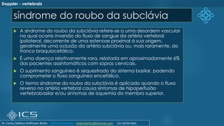 síndrome do roubo da subclávia
 A síndrome do roubo da subclávia refere-se a uma desordem vascular
na qual ocorre inversão do fluxo de sangue da artéria vertebral
ipsilateral, decorrente de uma estenose proximal à sua origem,
geralmente uma oclusão da artéria subclávia ou, mais raramente, do
tronco braquiocefálico.
 É uma doença relativamente rara, relatada em aproximadamente 6%
dos pacientes assintomáticos com sopros cervicais.
 O suprimento sanguíneo é sequestrado do sistema basilar, podendo
comprometer o fluxo sanguíneo encefálico.
 O termo síndrome do roubo da subclávia é aplicado quando o fluxo
reverso na artéria vertebral causa sintomas de hipoperfusão
vertebrobasilar e/ou sintomas de isquemia do membro superior.
Doppler - vertebrais
Dr. Carlos Stéfano Hoffmann Britto @drcarlosstefano stefanobritto@hotmail.com (31) 98799-0405
 