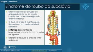 Síndrome do roubo da subclávia
Doppler - vertebrais
 Estenose severa ou oclusão da
artéria subclávia ou da artéria
inominada, proximal à origem da
artéria vertebral.
 O fluxo no braço é mantido pelo
fluxo reverso na artéria vertebral
ipsilateral
 Sintomas decorrentes da
hipoperfusão cerebral, como quadro
vertiginoso.
 Diferença de pulso e pressão entre
os braços
Dr. Carlos Stéfano Hoffmann Britto @drcarlosstefano stefanobritto@hotmail.com (31) 98799-0405
 