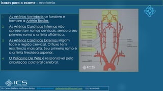 1. As Artérias Vertebrais se fundem e
formam a Artéria Basilar.
2. As Artérias Carótidas Internas não
apresentam ramos cervicais, sendo o seu
primeiro ramo a artéria oftálmica.
3. As Artérias Carótidas Externas irrigam
face e região cervical. O fluxo tem
resistência mais alta. Seu primeiro ramo é
a artéria tireoidea superior.
4. O Polígono De Willis é responsável pela
circulação colateral cerebral.
bases para o exame - Anatomia
Dr. Carlos Stéfano Hoffmann Britto @drcarlosstefano stefanobritto@hotmail.com (31) 98799-0405
 