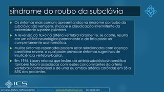 síndrome do roubo da subclávia
 Os sintomas mais comuns apresentandos na síndrome do roubo da
subclávia são vertigem, síncope e claudicação intermitente da
extremidade superior ipsilateral.
 A reversão do fluxo na artéria vertebral raramente, se ocorre, resulta
em um déficit neurológico permanente e de fato pode ser
completamente assintomática.
 Muitos sintomas reportados podem estar relacionados com doença
carotídea severa, a qual pode provocar sintomas sugestivos de
insuficiência vértebro-basilar.
 Em 1996, Lacey relatou que lesões da artéria subclávia sintomática
também foram associadas com lesões concomitantes da artéria
vertebral contralateral e de uma ou ambas artérias carótidas em 35 a
85% dos pacientes.
Dr. Carlos Stéfano Hoffmann Britto @drcarlosstefano stefanobritto@hotmail.com (31) 98799-0405
 