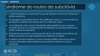 síndrome do roubo da subclávia
 A arterioesclerose é a principal causa de doença oclusiva envolvendo a
artéria subclávia.
 O tabagismo está presente em 78 a 100% dos casos e a concomitância
de doença arterial coronariana em 27 a 65% dos casos.
 A localização mais comum das lesões ateroscleróticas que causam
inversão de fluxo na vertebral estão localizadas na porção proximal da
artéria subclávia esquerda.
 Zimmerman encontrou um proporção de 3:1 de lesões sintomáticas da
artéria subclávia do lado esquerdo em relação ao direito.
 A artéria subclávia direita e o tronco braquicefálico são locais menos
comuns de lesões ateroscleróticas que possam resultar em roubo
subclávio.
Doppler - vertebrais
Dr. Carlos Stéfano Hoffmann Britto @drcarlosstefano stefanobritto@hotmail.com (31) 98799-0405
 