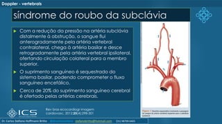 síndrome do roubo da subclávia
 Com a redução da pressão na artéria subclávia
distalmente à obstrução, o sangue flui
anterogradamente pela artéria vertebral
contralateral, chega à artéria basilar e desce
retrogradamente pela artéria vertebral ipsilateral,
ofertando circulação colateral para a membro
superior.
 O suprimento sanguíneo é sequestrado do
sistema basilar, podendo comprometer o fluxo
sanguíneo encefálico.
 Cerca de 20% do suprimento sanguíneo cerebral
é ofertado pelas artérias cerebrais.
Rev bras ecocardiogr imagem
cardiovasc. 2012;25(4):298-301
Doppler - vertebrais
Dr. Carlos Stéfano Hoffmann Britto @drcarlosstefano stefanobritto@hotmail.com (31) 98799-0405
 