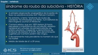 síndrome do roubo da subclávia - HISTÓRIA
 A primeira observação angiográfica da inversão do
fluxo na subclávia ocorreu em 1960 por Cantorni.
 No entanto, o temo “síndrome do roubo da
subclávia” foi introduzido por Fisher, num Editorial do
New England Journal of Medicine.
 Cantorni relatou que em 1829 Harison já havia
percebido a importância da circulação vértebro-
vertebral em oclusões da primeira porção da
artéria subclávia, chegando a denominá-la de
Sindrome de Harrison e Smith. Essa denominação
sugerida por Cantorni porém não vingou.
 É discretamente mais prevalente no homem do que
na mulher
 Média de idade de 61 a 59 anos;
Rev bras ecocardiogr imagem
cardiovasc. 2012;25(4):298-301
Doppler - vertebrais
Dr. Carlos Stéfano Hoffmann Britto @drcarlosstefano stefanobritto@hotmail.com (31) 98799-0405
 