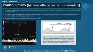 Roubo Oculto (Mínima alteração hemodinâmica)
 A análise do Doppler espectral da artéria vertebral pode mostrar um fluxo anterógrado com uma desaleceração
médio-sistólica.
 Pode converter temporariamente a um padrão ainda mais anormal em resposta a uma hiperemia reativa após
o exercício (no membro superior ipsilateral
 pode desenhar uma imagem que lembra um “coelho”
Rev bras ecocardiogr imagem cardiovasc. 2012;25(4):298-301
Doppler - vertebrais
 