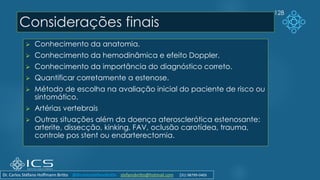 Considerações finais
➢ Conhecimento da anatomia.
➢ Conhecimento da hemodinâmica e efeito Doppler.
➢ Conhecimento da importância do diagnóstico correto.
➢ Quantificar corretamente a estenose.
➢ Método de escolha na avaliação inicial do paciente de risco ou
sintomático.
➢ Artérias vertebrais
➢ Outras situações além da doença aterosclerótica estenosante:
arterite, dissecção, kinking, FAV, oclusão carotídea, trauma,
controle pos stent ou endarterectomia.
128
Dr. Carlos Stéfano Hoffmann Britto @drcarlosstefanobritto stefanobritto@hotmail.com (31) 98799-0405
 