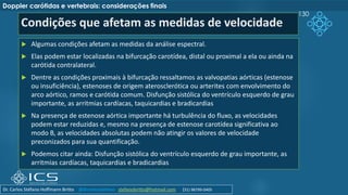 Condições que afetam as medidas de velocidade
 Algumas condições afetam as medidas da análise espectral.
 Elas podem estar localizadas na bifurcação carotídea, distal ou proximal a ela ou ainda na
carótida contralateral.
 Dentre as condições proximais à bifurcação ressaltamos as valvopatias aórticas (estenose
ou insuficiência), estenoses de origem aterosclerótica ou arterites com envolvimento do
arco aórtico, ramos e carótida comum. Disfunção sistólica do ventrículo esquerdo de grau
importante, as arritmias cardíacas, taquicardias e bradicardias
 Na presença de estenose aórtica importante há turbulência do fluxo, as velocidades
podem estar reduzidas e, mesmo na presença de estenose carotídea significativa ao
modo B, as velocidades absolutas podem não atingir os valores de velocidade
preconizados para sua quantificação.
 Podemos citar ainda: Disfunção sistólica do ventrículo esquerdo de grau importante, as
arritmias cardíacas, taquicardias e bradicardias
130
Doppler carótidas e vertebrais: considerações finais
Dr. Carlos Stéfano Hoffmann Britto @drcarlosstefano stefanobritto@hotmail.com (31) 98799-0405
 