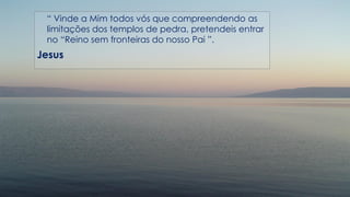 “ Vinde a Mim todos vós que compreendendo as
limitações dos templos de pedra, pretendeis entrar
no “Reino sem fronteiras do nosso Pai ”.
Jesus
 