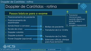 Doppler de Carótidas - rotina
Passos básicos para o exame
➢ Posicionamento do paciente
➢ Posicionamento do
examinador
➢ Sonda linear x convexa
➢ Escala de cinza
➢ Doppler colorido
➢ Doppler pulsado
➢ Power Doppler (opcional)
➢ Biotipo do paciente
➢ Transdutor de 5 a 12 Mhz
➢ Transdutor de 3 a 7Mhz
➢ Estenoses críticas: otimizar
para fluxo lento!!!!!!
28
Doppler de Carótidas - rotina
1. Transdutor
microconvexo,
quando disponível,
pode facilitar o
estudo!
2. Imagem trapezoidal
Dr. Carlos Stéfano Hoffmann Britto @drcarlosstefano stefanobritto@hotmail.com (31) 98799-0405
 