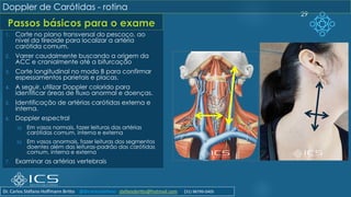 Passos básicos para o exame
29
Doppler de Carótidas - rotina
1. Corte no plano transversal do pescoço, ao
nível da tireoide para localizar a artéria
carótida comum.
2. Varrer caudalmente buscando a origem da
ACC e cranialmente até a bifurcação
3. Corte longitudinal no modo B para confirmar
espessamentos parietais e placas.
4. A seguir, utilizar Doppler colorido para
identificar áreas de fluxo anormal e doenças.
5. Identificação de artérias carótidas externa e
interna.
6. Doppler espectral
a) Em vasos normais, fazer leituras das artérias
carótidas comum, interna e externa
b) Em vasos anormais, fazer leituras dos segmentos
doentes além das leituras-padrão das carótidas
comum, interna e externa
7. Examinar as artérias vertebrais
Dr. Carlos Stéfano Hoffmann Britto @drcarlosstefano stefanobritto@hotmail.com (31) 98799-0405
 