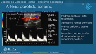 Artéria carótida externa
33
Padrão de fluxo: ¨alta¨
resistência.
Apresenta ramos cervicais
Menos calibrosa que a
interna.
Manobra de percussão
da artéria temporal
superficial positiva
Doppler de Carótidas – rotina – anatomia ecográfica
Dr. Carlos Stéfano Hoffmann Britto @drcarlosstefano stefanobritto@hotmail.com (31) 98799-0405
 