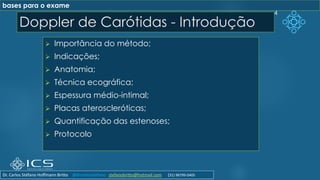 Doppler de Carótidas - Introdução
➢ Importância do método;
➢ Indicações;
➢ Anatomia;
➢ Técnica ecográfica;
➢ Espessura médio-intimal;
➢ Placas ateroscleróticas;
➢ Quantificação das estenoses;
➢ Protocolo
4
bases para o exame
Dr. Carlos Stéfano Hoffmann Britto @drcarlosstefano stefanobritto@hotmail.com (31) 98799-0405
 