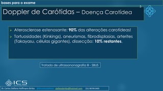 Doppler de Carótidas – Doença Carotídea
➢ Aterosclerose estenosante: 90% das alterações carotídeas!
➢ Tortuosidades (Kinkings), aneurismas, fibrodisplasias, arterites
(Takayasu, células gigantes), dissecção: 10% restantes.
5
Tratado de ultrassononagrafia III - SBUS
bases para o exame
Dr. Carlos Stéfano Hoffmann Britto @drcarlosstefano stefanobritto@hotmail.com (31) 98799-0405
 
