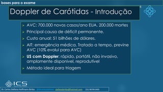 Doppler de Carótidas - Introdução
➢ AVC: 700.000 novos casos/ano EUA. 200.000 mortes
➢ Principal causa de déficit permanente.
➢ Custo anual: 51 bilhões de dólares.
➢ AIT: emergência médica. Tratado a tempo, previne
AVC (10% evolui para AVC)
➢ US com Doppler: rápido, portátil, não invasivo,
amplamente disponivel, reprodutível
➢ Método ideal para triagem
6
bases para o exame
Dr. Carlos Stéfano Hoffmann Britto @drcarlosstefano stefanobritto@hotmail.com (31) 98799-0405
 