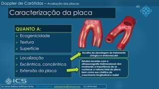 Caracterização da placa
QUANTO A:
➢ Ecogenicidade
➢ Textura
➢ Superfície
➢ Localização
➢ Excêntrica, concêntrica
➢ Extensão da placa
60
Doppler de Carótidas – Avaliação das placas
Escolha da abordagem do tratamento
cirúrgico e endovascular
Estudos recentes com a
ultrassonografia tridimensional vêm
mostrando a importância de se
conhecer o volume total da placa,
bem como sua cinética de
crescimento longitudinal e radial
Dr. Carlos Stéfano Hoffmann Britto @drcarlosstefano stefanobritto@hotmail.com (31) 98799-0405
 