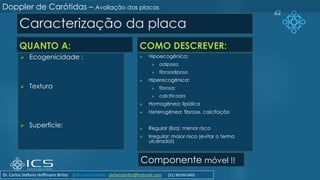 Caracterização da placa
QUANTO A:
➢ Ecogenicidade :
➢ Textura
➢ Superfície:
COMO DESCREVER:
➢ Hipoecogênica:
➢ adiposa;
➢ fibroadiposa
➢ Hiperecogênica:
➢ fibrosa;
➢ calcificada
➢ Homogênea: lipídica
➢ Heterogênea: fibrose, calcifação
➢ Regular (lisa): menor risco
➢ Irregular: maior risco (evitar o termo
ulcerada!)
62
Componente móvel !!
Doppler de Carótidas – Avaliação das placas
Dr. Carlos Stéfano Hoffmann Britto @drcarlosstefano stefanobritto@hotmail.com (31) 98799-0405
 