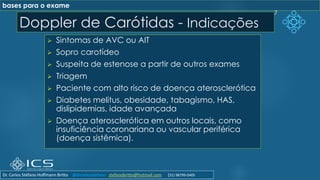 Doppler de Carótidas - Indicações
➢ Sintomas de AVC ou AIT
➢ Sopro carotídeo
➢ Suspeita de estenose a partir de outros exames
➢ Triagem
➢ Paciente com alto risco de doença aterosclerótica
➢ Diabetes melitus, obesidade, tabagismo, HAS,
dislipidemias, idade avançada
➢ Doença aterosclerótica em outros locais, como
insuficiência coronariana ou vascular periférica
(doença sistêmica).
7
bases para o exame
Dr. Carlos Stéfano Hoffmann Britto @drcarlosstefano stefanobritto@hotmail.com (31) 98799-0405
 