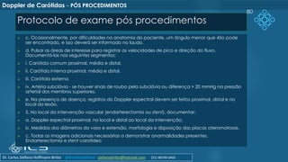 Protocolo de exame pós procedimentos
➢ c. Ocasionalmente, por dificuldades na anatomia do paciente, um ângulo menor que 45o pode
ser encontrado, e isso deverá ser informado no laudo.
➢ d. Pulsar as áreas de interesse para registrar as velocidades de pico e direção do fluxo.
Documentá-las nos seguintes segmentos:
➢ i. Carótida comum proximal, média e distal.
➢ ii. Carótida interna proximal, média e distal.
➢ iii. Carótida externa.
➢ iv. Artéria subclávia - se houver sinais de roubo pela subclávia ou diferença > 20 mmHg na pressão
arterial dos membros superiores.
➢ e. Na presença de doença, registros do Doppler espectral devem ser feitos proximal, distal e no
local da lesão.
➢ 5. No local da intervenção vascular (endarterectomia ou stent), documentar:
➢ a. Doppler espectral proximal, no local e distal ao local da intervenção.
➢ b. Medidas dos diâmetros do vaso e extensão, morfologia e disposição das placas ateromatosas.
➢ c. Todas as imagens adicionais necessárias a demonstrar anormalidades presentes.
Endarterectomia e stent carotídeo
80
Doppler de Carótidas – PÓS PROCEDIMENTOS
Dr. Carlos Stéfano Hoffmann Britto @drcarlosstefano stefanobritto@hotmail.com (31) 98799-0405
 